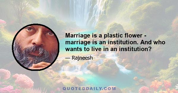 Marriage is a plastic flower - marriage is an institution. And who wants to live in an institution?