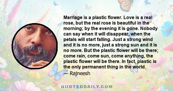 Marriage is a plastic flower. Love is a real rose, but the real rose is beautiful in the morning; by the evening it is gone. Nobody can say when it will disappear, when the petals will start falling. Just a strong wind