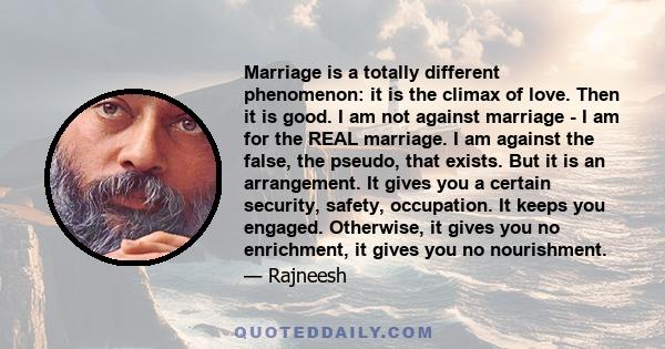 Marriage is a totally different phenomenon: it is the climax of love. Then it is good. I am not against marriage - I am for the REAL marriage. I am against the false, the pseudo, that exists. But it is an arrangement.