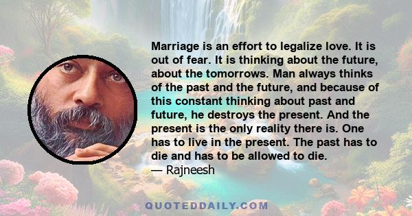 Marriage is an effort to legalize love. It is out of fear. It is thinking about the future, about the tomorrows. Man always thinks of the past and the future, and because of this constant thinking about past and future, 