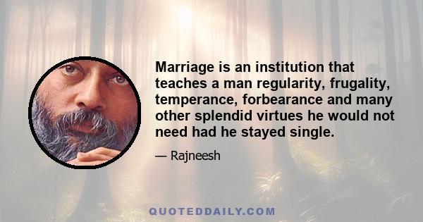 Marriage is an institution that teaches a man regularity, frugality, temperance, forbearance and many other splendid virtues he would not need had he stayed single.