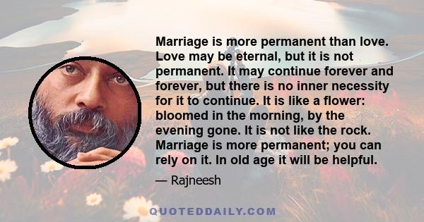 Marriage is more permanent than love. Love may be eternal, but it is not permanent. It may continue forever and forever, but there is no inner necessity for it to continue. It is like a flower: bloomed in the morning,