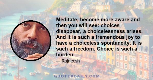 Meditate, become more aware and then you will see: choices disappear, a choicelessness arises. And it is such a tremendous joy to have a choiceless spontaneity. It is such a freedom. Choice is such a burden.