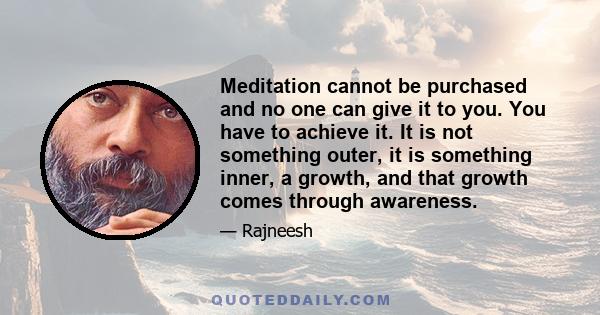 Meditation cannot be purchased and no one can give it to you. You have to achieve it. It is not something outer, it is something inner, a growth, and that growth comes through awareness.