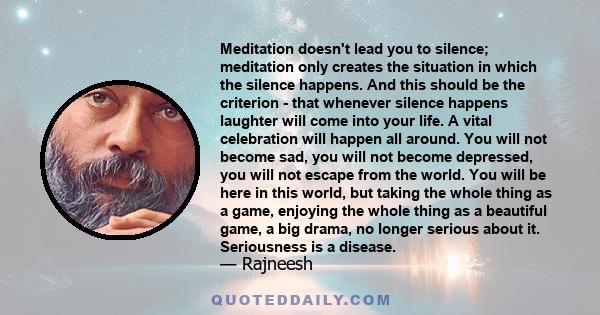 Meditation doesn't lead you to silence; meditation only creates the situation in which the silence happens. And this should be the criterion - that whenever silence happens laughter will come into your life. A vital