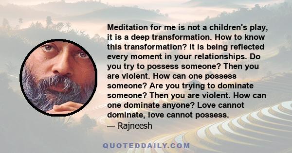 Meditation for me is not a children's play, it is a deep transformation. How to know this transformation? It is being reflected every moment in your relationships. Do you try to possess someone? Then you are violent.