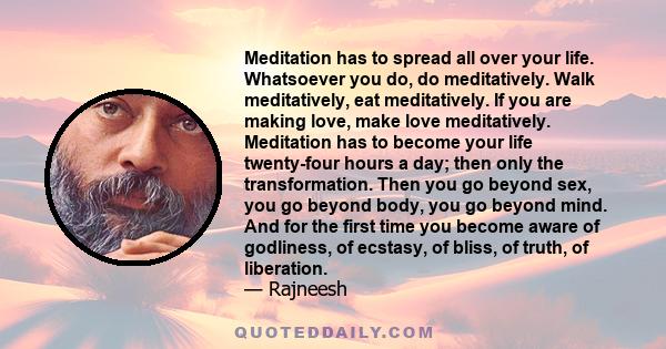 Meditation has to spread all over your life. Whatsoever you do, do meditatively. Walk meditatively, eat meditatively. If you are making love, make love meditatively. Meditation has to become your life twenty-four hours