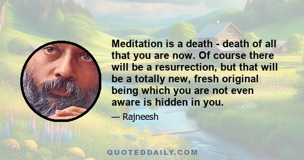 Meditation is a death - death of all that you are now. Of course there will be a resurrection, but that will be a totally new, fresh original being which you are not even aware is hidden in you.