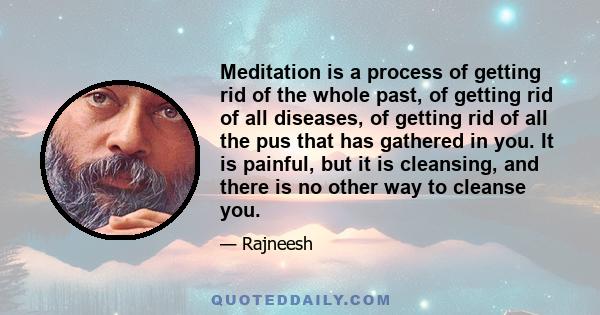 Meditation is a process of getting rid of the whole past, of getting rid of all diseases, of getting rid of all the pus that has gathered in you. It is painful, but it is cleansing, and there is no other way to cleanse