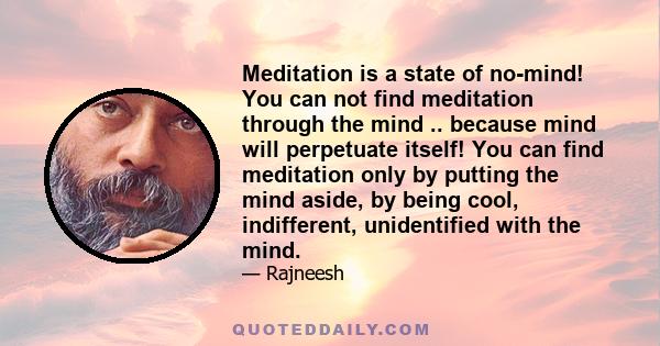 Meditation is a state of no-mind! You can not find meditation through the mind .. because mind will perpetuate itself! You can find meditation only by putting the mind aside, by being cool, indifferent, unidentified