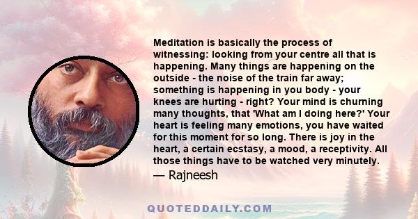 Meditation is basically the process of witnessing: looking from your centre all that is happening. Many things are happening on the outside - the noise of the train far away; something is happening in you body - your