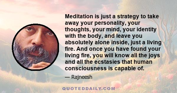 Meditation is just a strategy to take away your personality, your thoughts, your mind, your identity with the body, and leave you absolutely alone inside, just a living fire. And once you have found your living fire,