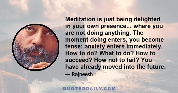 Meditation is just being delighted in your own presence... where you are not doing anything. The moment doing enters, you become tense; anxiety enters immediately. How to do? What to do? How to succeed? How not to fail? 