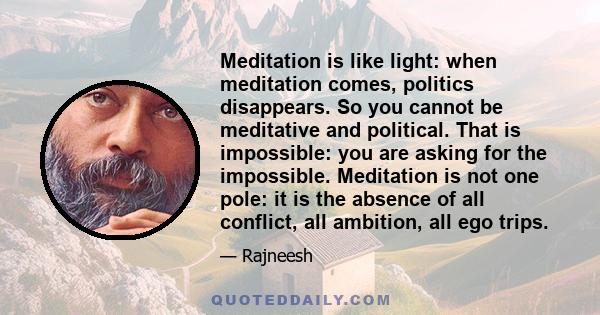 Meditation is like light: when meditation comes, politics disappears. So you cannot be meditative and political. That is impossible: you are asking for the impossible. Meditation is not one pole: it is the absence of