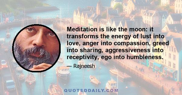 Meditation is like the moon: it transforms the energy of lust into love, anger into compassion, greed into sharing, aggressiveness into receptivity, ego into humbleness.