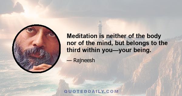 Meditation is neither of the body nor of the mind, but belongs to the third within you—your being.