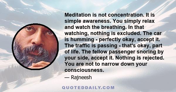 Meditation is not concentration. It is simple awareness. You simply relax and watch the breathing. In that watching, nothing is excluded. The car is humming - perfectly okay, accept it. The traffic is passing - that's