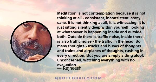 Meditation is not contemplation because it is not thinking at all - consistent, inconsistent, crazy, sane. It is not thinking at all; it is witnessing. It is just sitting silently deep within yourself, looking at