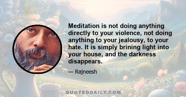 Meditation is not doing anything directly to your violence, not doing anything to your jealousy, to your hate. It is simply brining light into your house, and the darkness disappears.