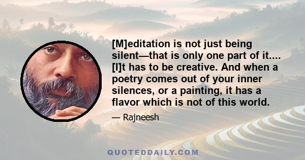 [M]editation is not just being silent—that is only one part of it.... [I]t has to be creative. And when a poetry comes out of your inner silences, or a painting, it has a flavor which is not of this world.