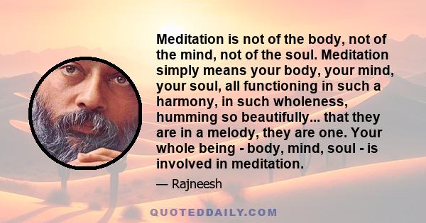 Meditation is not of the body, not of the mind, not of the soul. Meditation simply means your body, your mind, your soul, all functioning in such a harmony, in such wholeness, humming so beautifully... that they are in