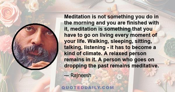 Meditation is not something you do in the morning and you are finished with it, meditation is something that you have to go on living every moment of your life. Walking, sleeping, sitting, talking, listening - it has to 