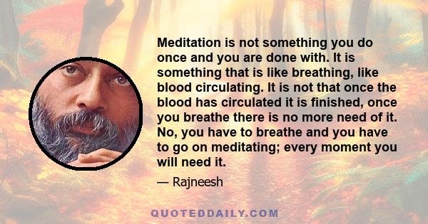 Meditation is not something you do once and you are done with. It is something that is like breathing, like blood circulating. It is not that once the blood has circulated it is finished, once you breathe there is no