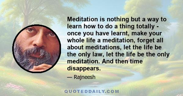 Meditation is nothing but a way to learn how to do a thing totally - once you have learnt, make your whole life a meditation, forget all about meditations, let the life be the only law, let the life be the only