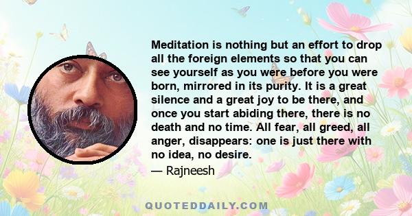 Meditation is nothing but an effort to drop all the foreign elements so that you can see yourself as you were before you were born, mirrored in its purity. It is a great silence and a great joy to be there, and once you 