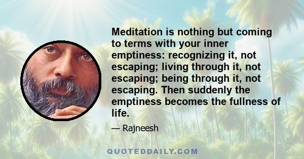 Meditation is nothing but coming to terms with your inner emptiness: recognizing it, not escaping; living through it, not escaping; being through it, not escaping. Then suddenly the emptiness becomes the fullness of