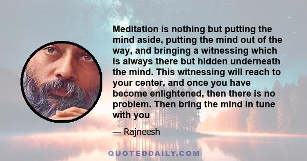 Meditation is nothing but putting the mind aside, putting the mind out of the way, and bringing a witnessing which is always there but hidden underneath the mind. This witnessing will reach to your center, and once you