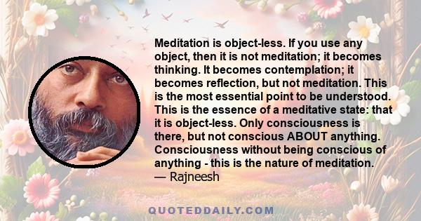 Meditation is object-less. If you use any object, then it is not meditation; it becomes thinking. It becomes contemplation; it becomes reflection, but not meditation. This is the most essential point to be understood.