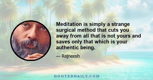 Meditation is simply a strange surgical method that cuts you away from all that is not yours and saves only that which is your authentic being.