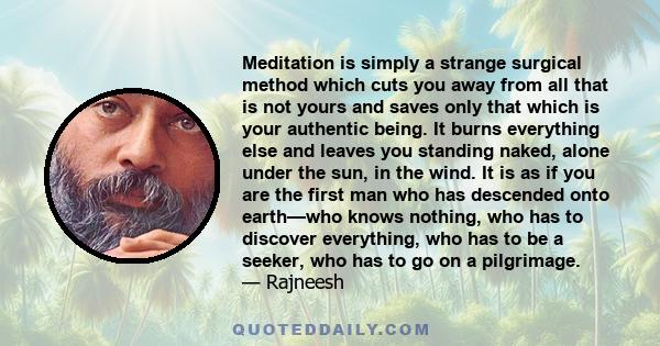 Meditation is simply a strange surgical method which cuts you away from all that is not yours and saves only that which is your authentic being. It burns everything else and leaves you standing naked, alone under the