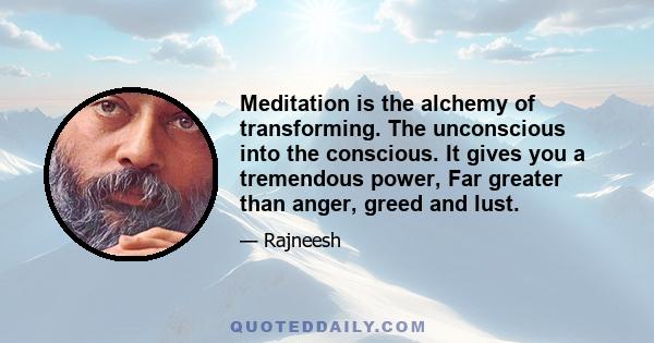 Meditation is the alchemy of transforming. The unconscious into the conscious. It gives you a tremendous power, Far greater than anger, greed and lust.