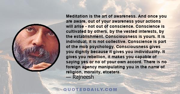 Meditation is the art of awareness. And once you are aware, out of your awareness your actions will arise - not out of conscience. Conscience is cultivated by others, by the vested interests, by the establishment.