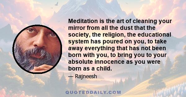 Meditation is the art of cleaning your mirror from all the dust that the society, the religion, the educational system has poured on you, to take away everything that has not been born with you, to bring you to your