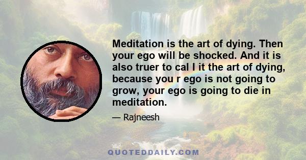 Meditation is the art of dying. Then your ego will be shocked. And it is also truer to cal I it the art of dying, because you r ego is not going to grow, your ego is going to die in meditation.