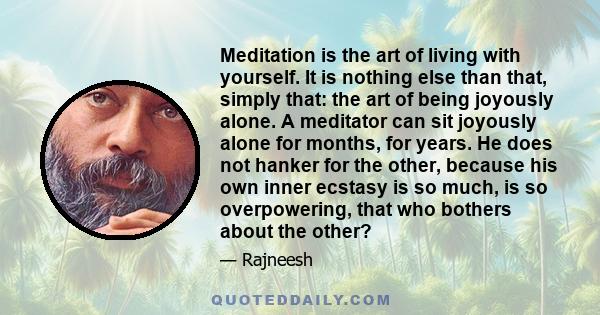 Meditation is the art of living with yourself. It is nothing else than that, simply that: the art of being joyously alone. A meditator can sit joyously alone for months, for years. He does not hanker for the other,