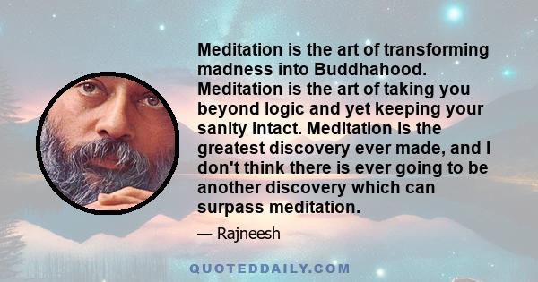 Meditation is the art of transforming madness into Buddhahood. Meditation is the art of taking you beyond logic and yet keeping your sanity intact. Meditation is the greatest discovery ever made, and I don't think there 