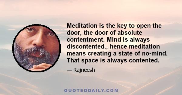 Meditation is the key to open the door, the door of absolute contentment. Mind is always discontented., hence meditation means creating a state of no-mind. That space is always contented.