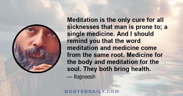 Meditation is the only cure for all sicknesses that man is prone to; a single medicine. And I should remind you that the word meditation and medicine come from the same root. Medicine for the body and meditation for the 