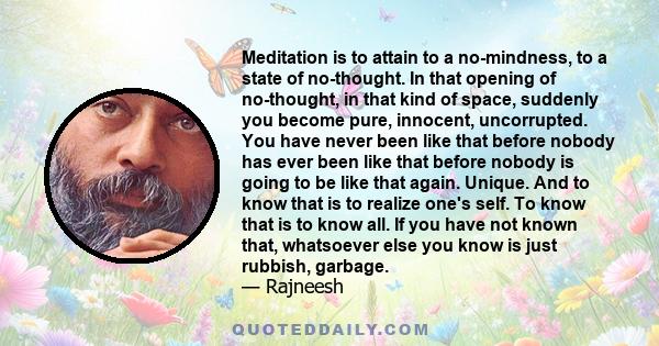 Meditation is to attain to a no-mindness, to a state of no-thought. In that opening of no-thought, in that kind of space, suddenly you become pure, innocent, uncorrupted. You have never been like that before nobody has