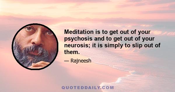 Meditation is to get out of your psychosis and to get out of your neurosis; it is simply to slip out of them.