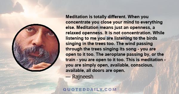 Meditation is totally different. When you concentrate you close your mind to everything else. Meditation means just an openness, a relaxed openness. It is not concentration. While listening to me you are listening to