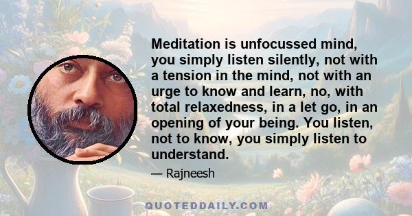 Meditation is unfocussed mind, you simply listen silently, not with a tension in the mind, not with an urge to know and learn, no, with total relaxedness, in a let go, in an opening of your being. You listen, not to