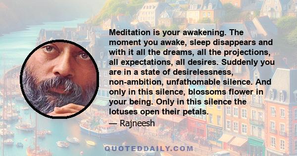 Meditation is your awakening. The moment you awake, sleep disappears and with it all the dreams, all the projections, all expectations, all desires. Suddenly you are in a state of desirelessness, non-ambition,