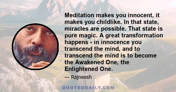 Meditation makes you innocent, it makes you childlike. In that state, miracles are possible. That state is pure magic. A great transformation happens - in innocence you transcend the mind, and to transcend the mind is