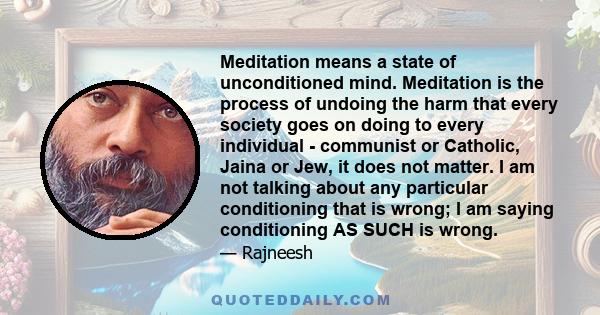 Meditation means a state of unconditioned mind. Meditation is the process of undoing the harm that every society goes on doing to every individual - communist or Catholic, Jaina or Jew, it does not matter. I am not