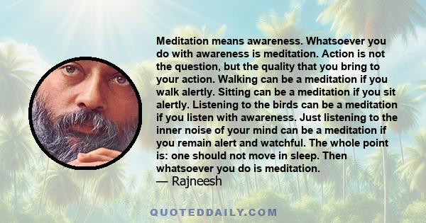 Meditation means awareness. Whatsoever you do with awareness is meditation. Action is not the question, but the quality that you bring to your action. Walking can be a meditation if you walk alertly. Sitting can be a